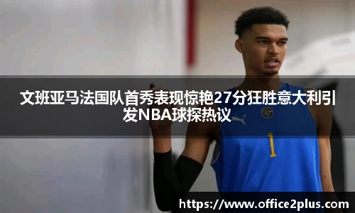 文班亚马法国队首秀表现惊艳27分狂胜意大利引发NBA球探热议